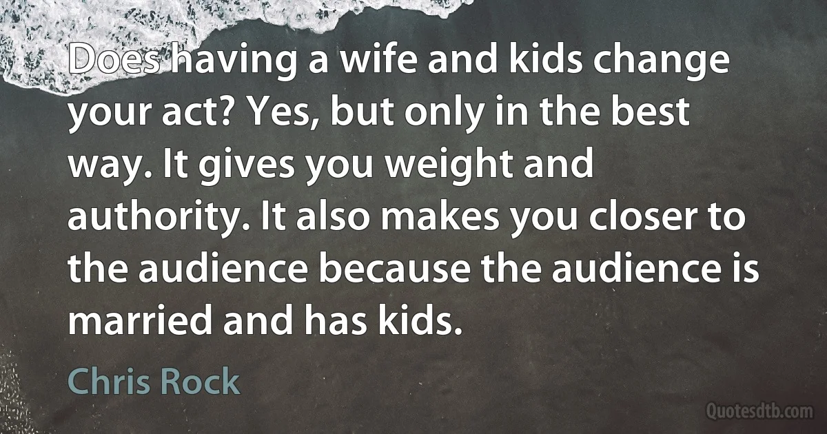 Does having a wife and kids change your act? Yes, but only in the best way. It gives you weight and authority. It also makes you closer to the audience because the audience is married and has kids. (Chris Rock)