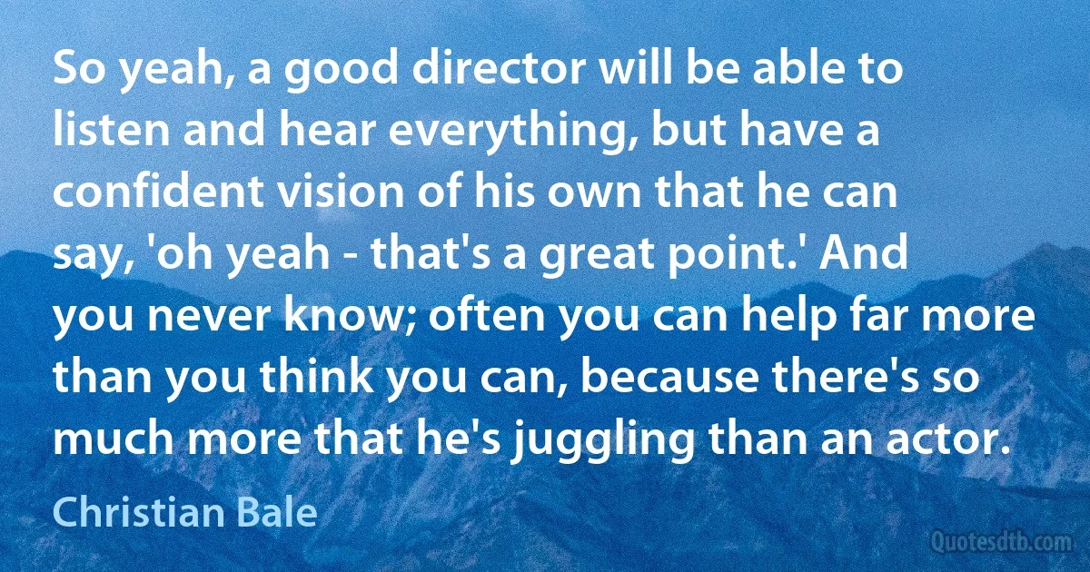 So yeah, a good director will be able to listen and hear everything, but have a confident vision of his own that he can say, 'oh yeah - that's a great point.' And you never know; often you can help far more than you think you can, because there's so much more that he's juggling than an actor. (Christian Bale)