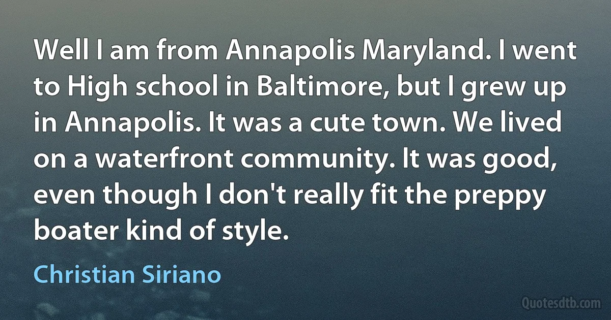 Well I am from Annapolis Maryland. I went to High school in Baltimore, but I grew up in Annapolis. It was a cute town. We lived on a waterfront community. It was good, even though I don't really fit the preppy boater kind of style. (Christian Siriano)