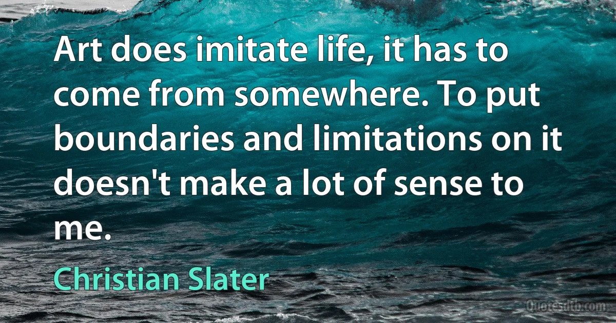 Art does imitate life, it has to come from somewhere. To put boundaries and limitations on it doesn't make a lot of sense to me. (Christian Slater)