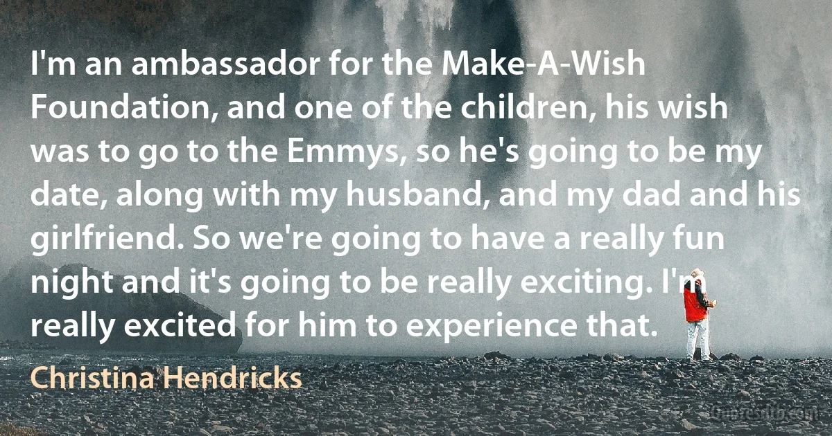 I'm an ambassador for the Make-A-Wish Foundation, and one of the children, his wish was to go to the Emmys, so he's going to be my date, along with my husband, and my dad and his girlfriend. So we're going to have a really fun night and it's going to be really exciting. I'm really excited for him to experience that. (Christina Hendricks)