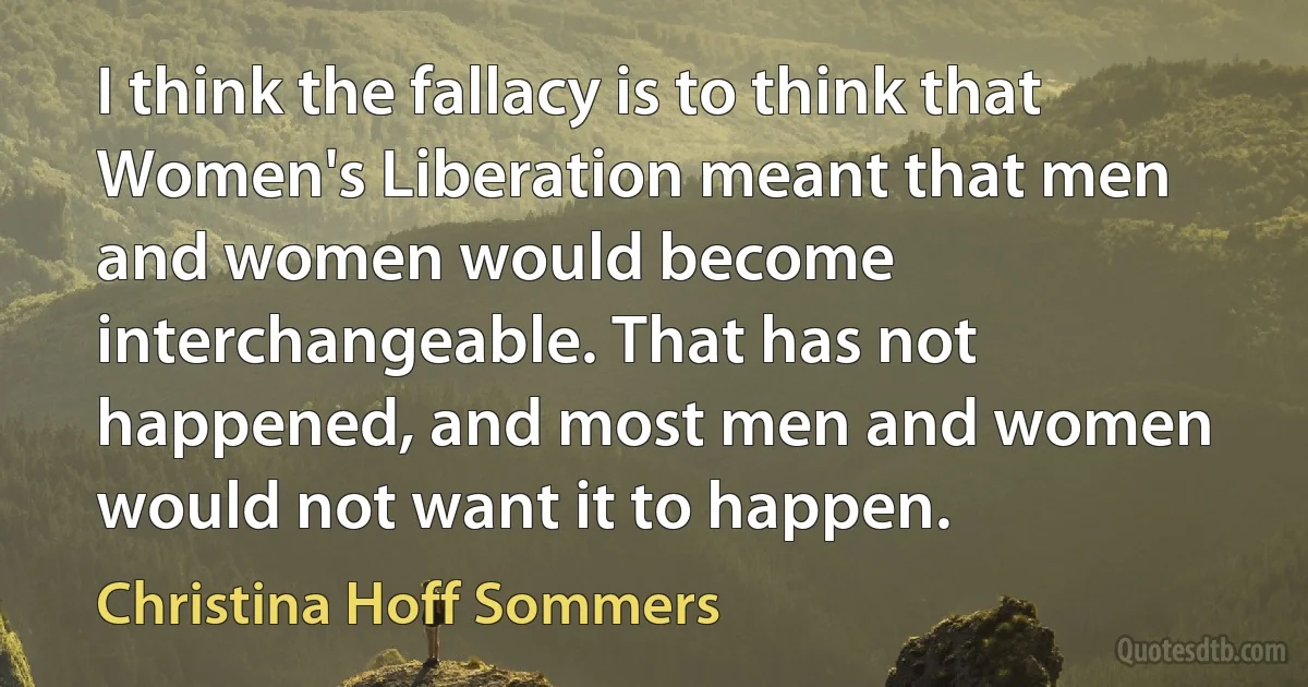 I think the fallacy is to think that Women's Liberation meant that men and women would become interchangeable. That has not happened, and most men and women would not want it to happen. (Christina Hoff Sommers)