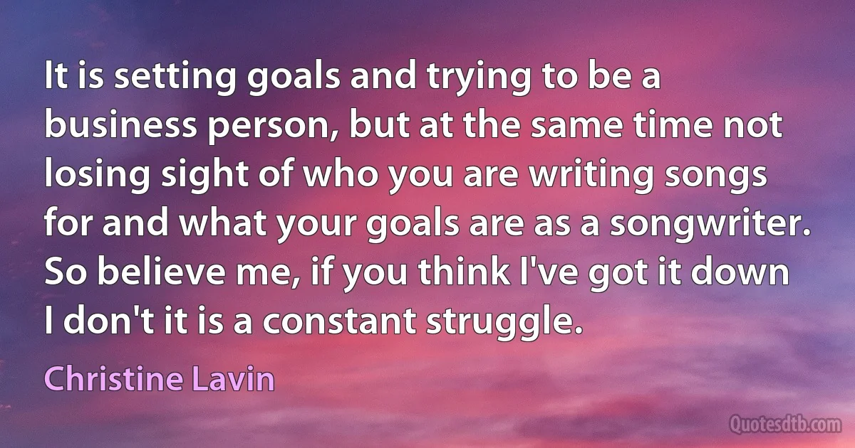 It is setting goals and trying to be a business person, but at the same time not losing sight of who you are writing songs for and what your goals are as a songwriter. So believe me, if you think I've got it down I don't it is a constant struggle. (Christine Lavin)