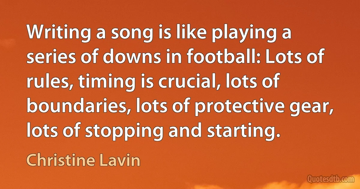 Writing a song is like playing a series of downs in football: Lots of rules, timing is crucial, lots of boundaries, lots of protective gear, lots of stopping and starting. (Christine Lavin)