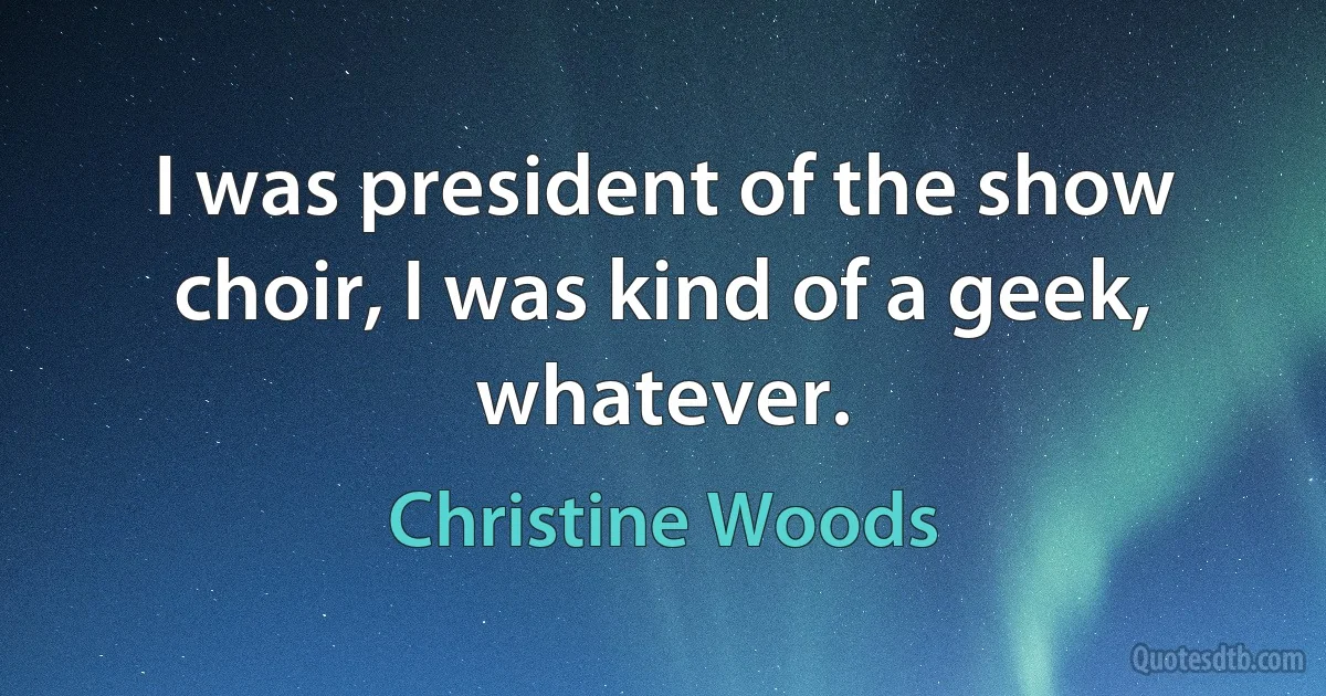 I was president of the show choir, I was kind of a geek, whatever. (Christine Woods)