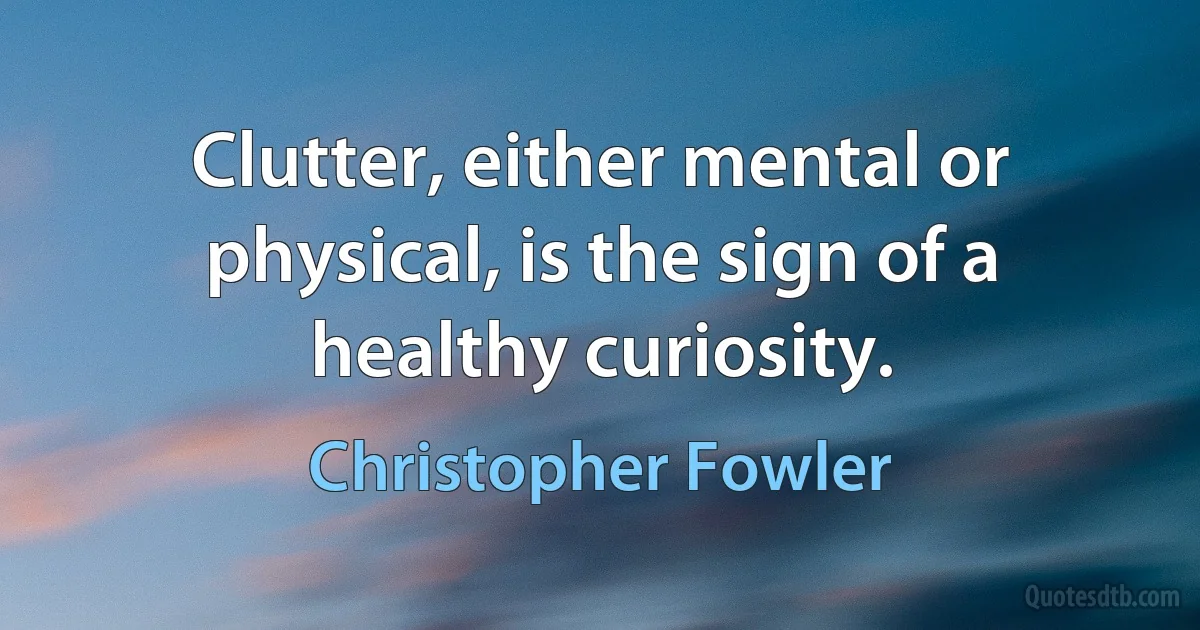 Clutter, either mental or physical, is the sign of a healthy curiosity. (Christopher Fowler)