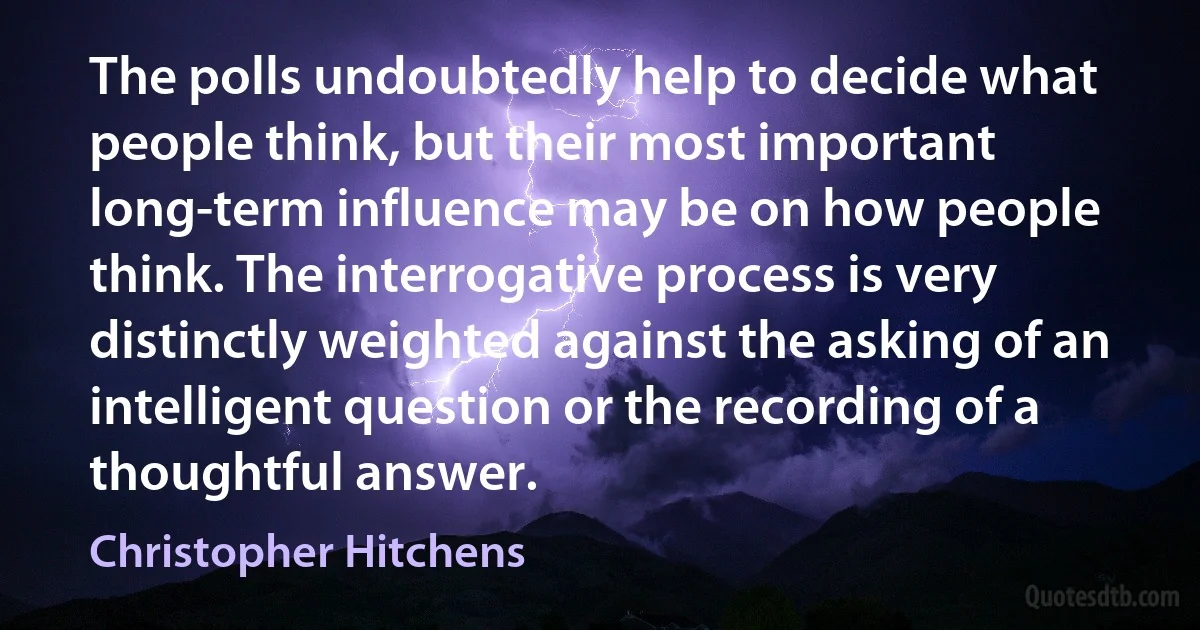 The polls undoubtedly help to decide what people think, but their most important long-term influence may be on how people think. The interrogative process is very distinctly weighted against the asking of an intelligent question or the recording of a thoughtful answer. (Christopher Hitchens)