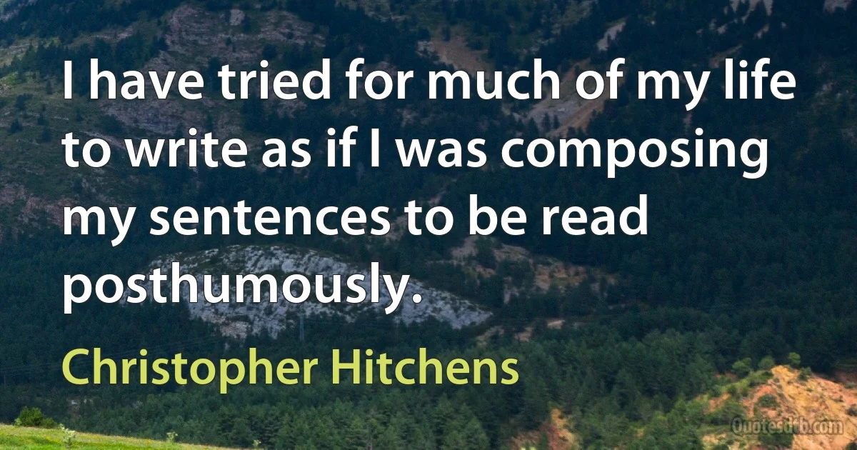 I have tried for much of my life to write as if I was composing my sentences to be read posthumously. (Christopher Hitchens)