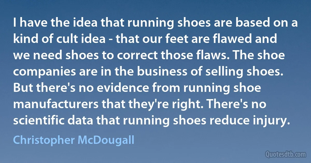 I have the idea that running shoes are based on a kind of cult idea - that our feet are flawed and we need shoes to correct those flaws. The shoe companies are in the business of selling shoes. But there's no evidence from running shoe manufacturers that they're right. There's no scientific data that running shoes reduce injury. (Christopher McDougall)