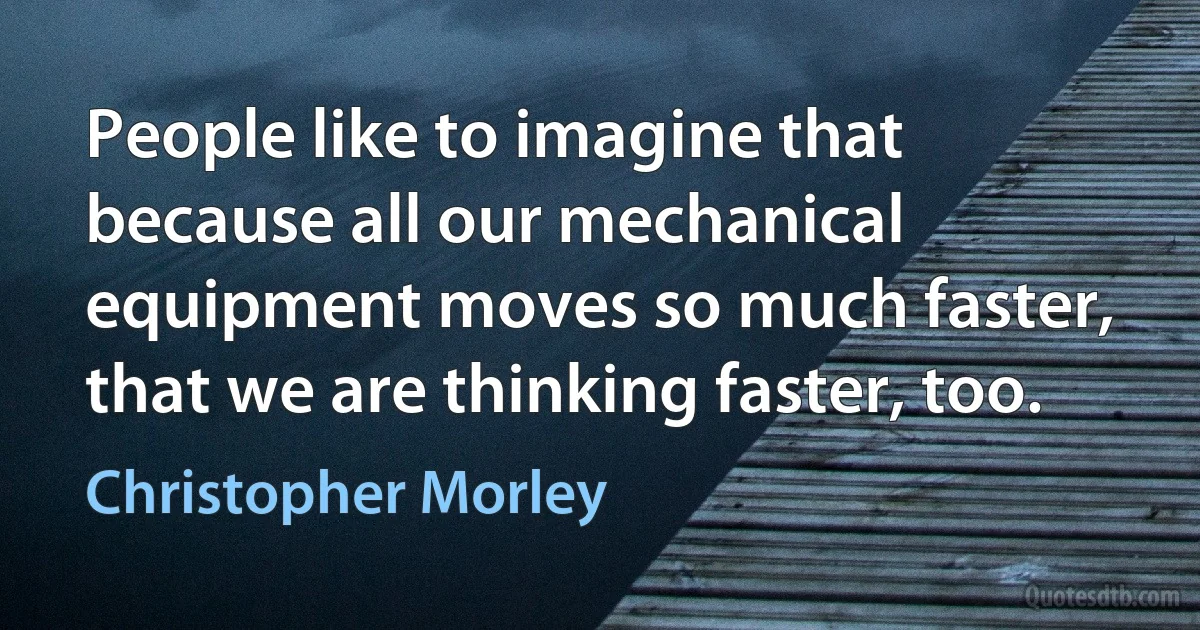 People like to imagine that because all our mechanical equipment moves so much faster, that we are thinking faster, too. (Christopher Morley)