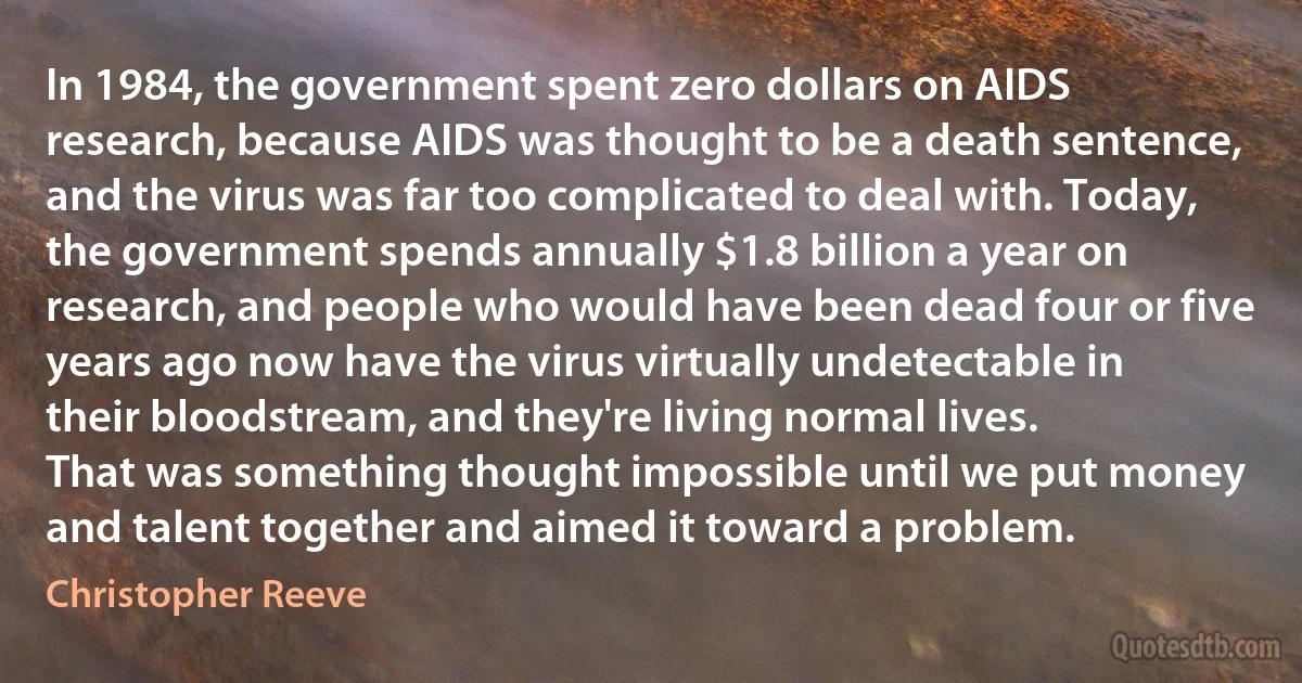 In 1984, the government spent zero dollars on AIDS research, because AIDS was thought to be a death sentence, and the virus was far too complicated to deal with. Today, the government spends annually $1.8 billion a year on research, and people who would have been dead four or five years ago now have the virus virtually undetectable in their bloodstream, and they're living normal lives.
That was something thought impossible until we put money and talent together and aimed it toward a problem. (Christopher Reeve)