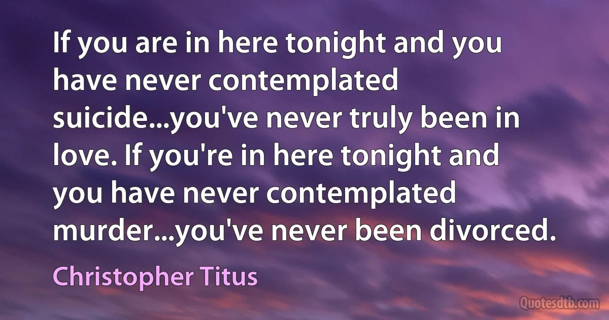 If you are in here tonight and you have never contemplated suicide...you've never truly been in love. If you're in here tonight and you have never contemplated murder...you've never been divorced. (Christopher Titus)