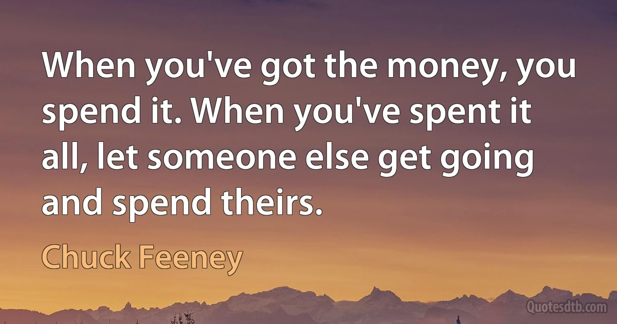 When you've got the money, you spend it. When you've spent it all, let someone else get going and spend theirs. (Chuck Feeney)