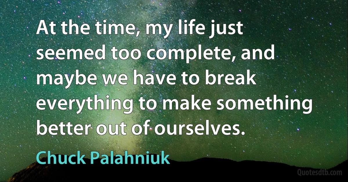 At the time, my life just seemed too complete, and maybe we have to break everything to make something better out of ourselves. (Chuck Palahniuk)