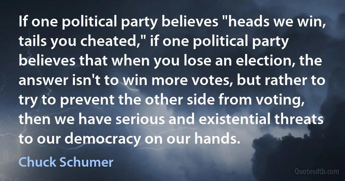 If one political party believes "heads we win, tails you cheated," if one political party believes that when you lose an election, the answer isn't to win more votes, but rather to try to prevent the other side from voting, then we have serious and existential threats to our democracy on our hands. (Chuck Schumer)