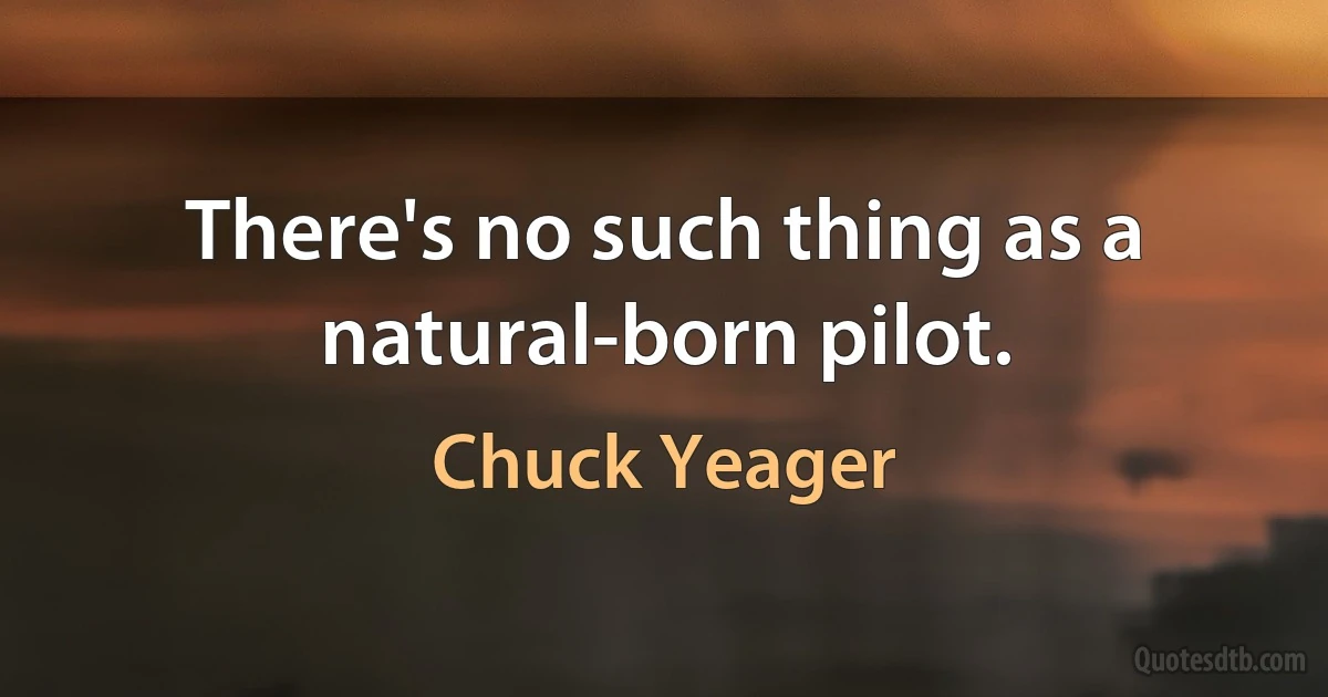 There's no such thing as a natural-born pilot. (Chuck Yeager)