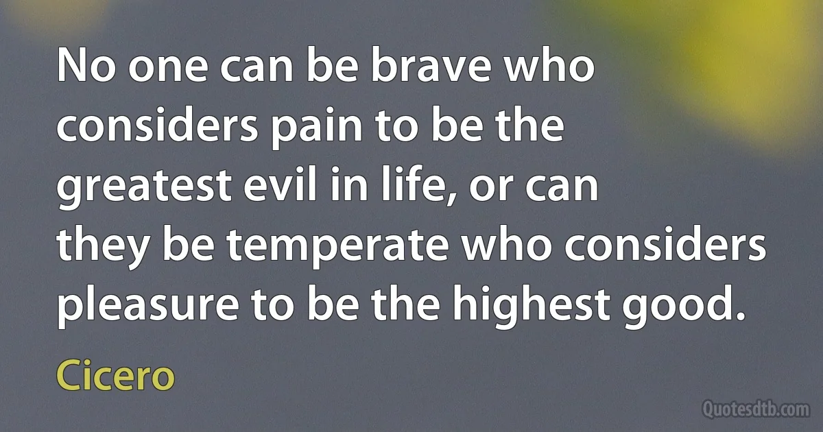 No one can be brave who considers pain to be the greatest evil in life, or can they be temperate who considers pleasure to be the highest good. (Cicero)