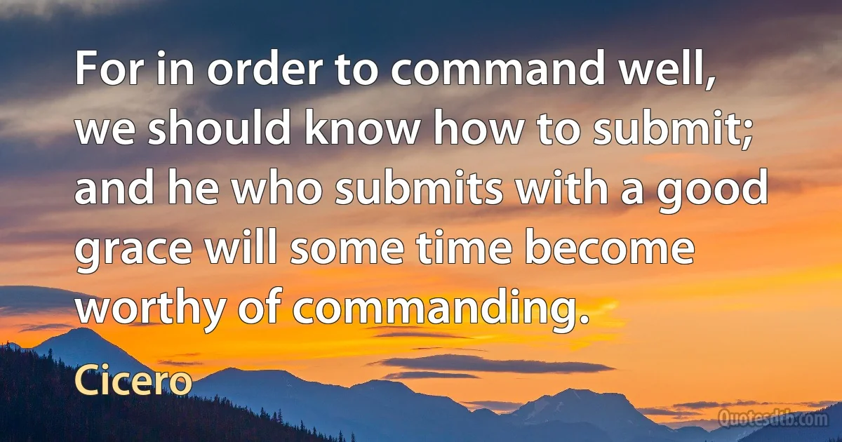 For in order to command well, we should know how to submit; and he who submits with a good grace will some time become worthy of commanding. (Cicero)