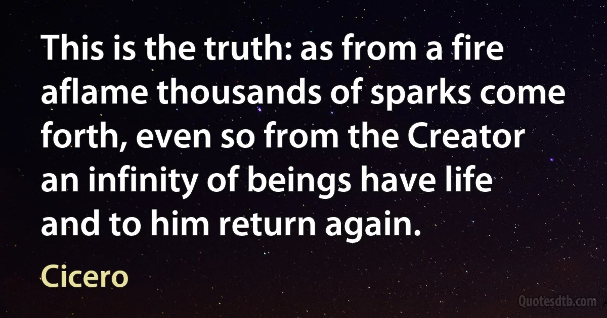 This is the truth: as from a fire aflame thousands of sparks come forth, even so from the Creator an infinity of beings have life and to him return again. (Cicero)