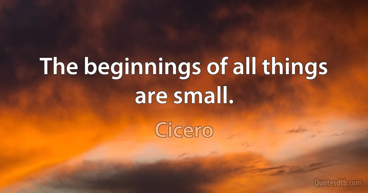 The beginnings of all things are small. (Cicero)