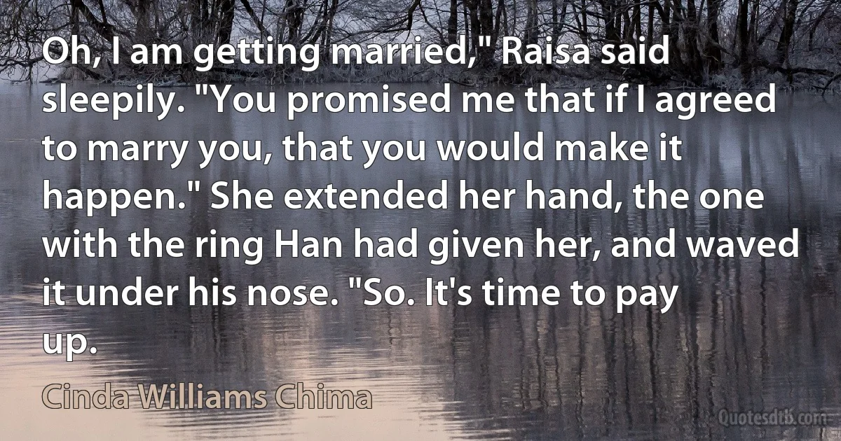 Oh, I am getting married," Raisa said sleepily. "You promised me that if I agreed to marry you, that you would make it happen." She extended her hand, the one with the ring Han had given her, and waved it under his nose. "So. It's time to pay up. (Cinda Williams Chima)