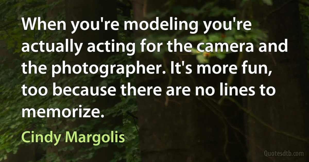 When you're modeling you're actually acting for the camera and the photographer. It's more fun, too because there are no lines to memorize. (Cindy Margolis)