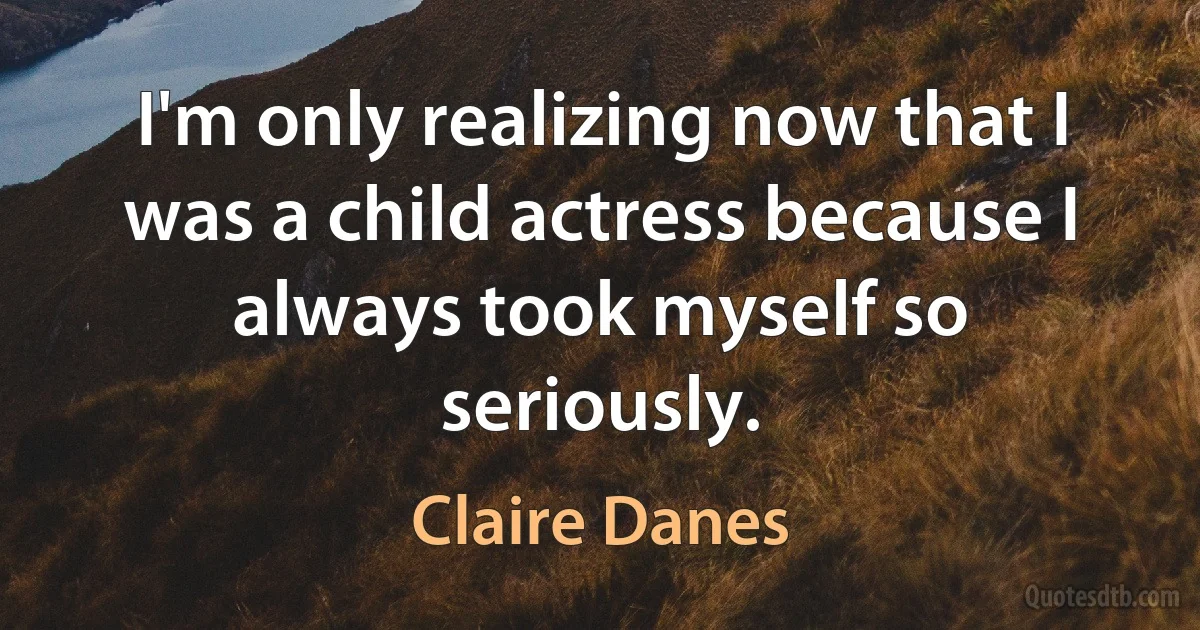 I'm only realizing now that I was a child actress because I always took myself so seriously. (Claire Danes)