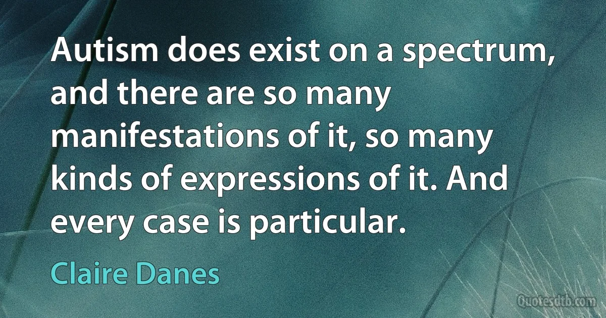 Autism does exist on a spectrum, and there are so many manifestations of it, so many kinds of expressions of it. And every case is particular. (Claire Danes)