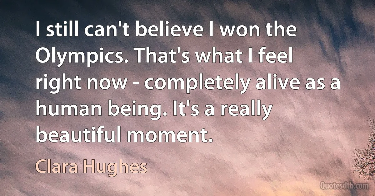 I still can't believe I won the Olympics. That's what I feel right now - completely alive as a human being. It's a really beautiful moment. (Clara Hughes)