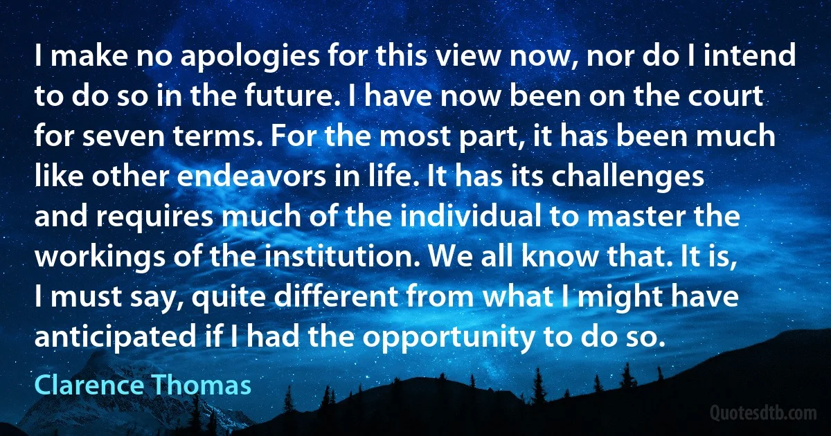 I make no apologies for this view now, nor do I intend to do so in the future. I have now been on the court for seven terms. For the most part, it has been much like other endeavors in life. It has its challenges and requires much of the individual to master the workings of the institution. We all know that. It is, I must say, quite different from what I might have anticipated if I had the opportunity to do so. (Clarence Thomas)