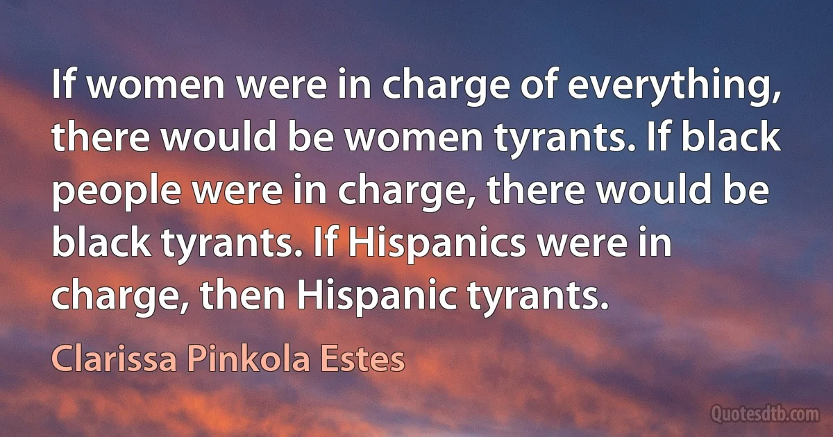 If women were in charge of everything, there would be women tyrants. If black people were in charge, there would be black tyrants. If Hispanics were in charge, then Hispanic tyrants. (Clarissa Pinkola Estes)