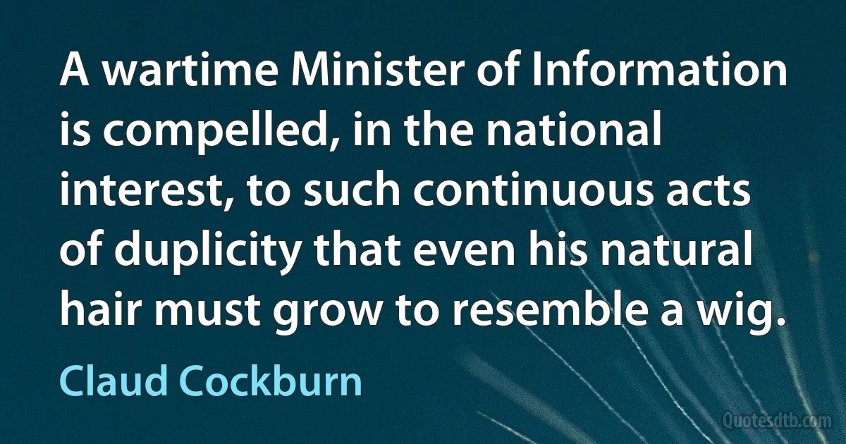 A wartime Minister of Information is compelled, in the national interest, to such continuous acts of duplicity that even his natural hair must grow to resemble a wig. (Claud Cockburn)