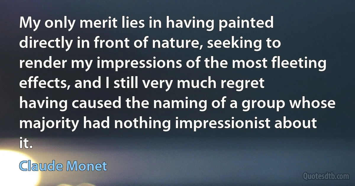 My only merit lies in having painted directly in front of nature, seeking to render my impressions of the most fleeting effects, and I still very much regret having caused the naming of a group whose majority had nothing impressionist about it. (Claude Monet)