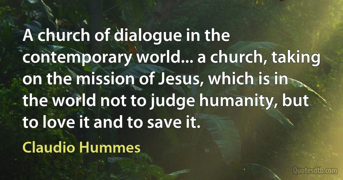 A church of dialogue in the contemporary world... a church, taking on the mission of Jesus, which is in the world not to judge humanity, but to love it and to save it. (Claudio Hummes)