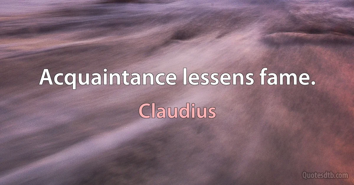 Acquaintance lessens fame. (Claudius)