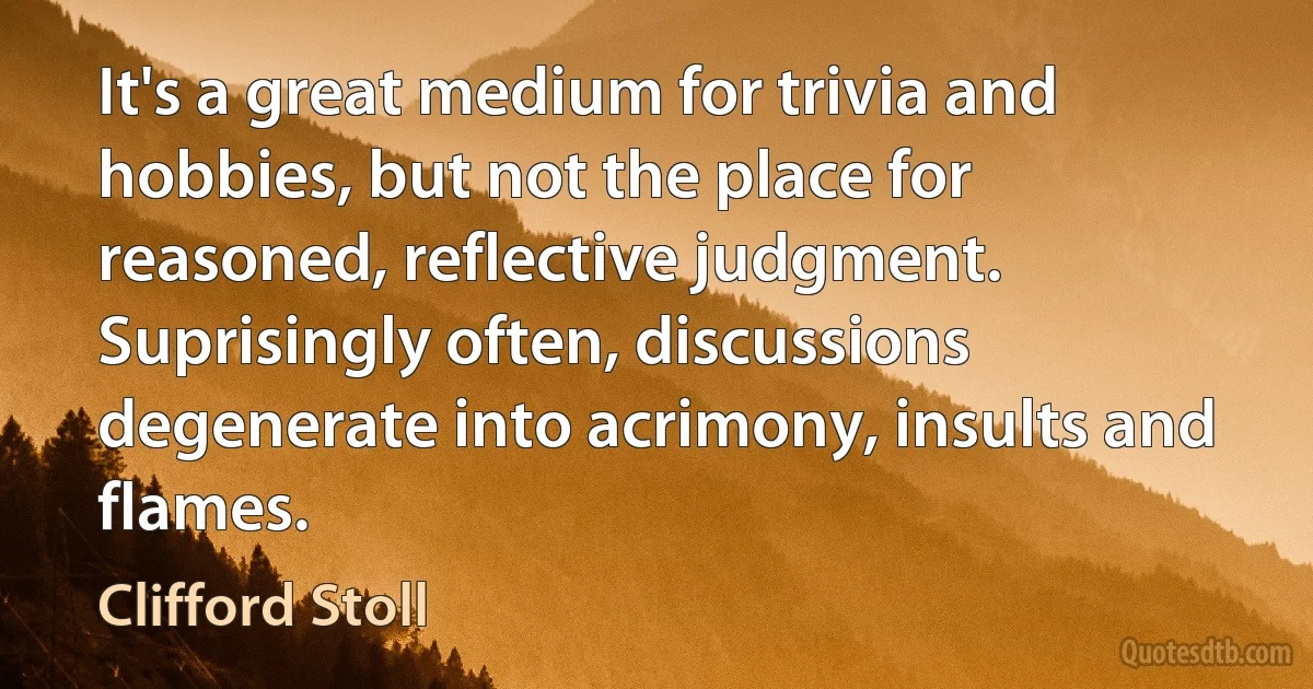 It's a great medium for trivia and hobbies, but not the place for reasoned, reflective judgment. Suprisingly often, discussions degenerate into acrimony, insults and flames. (Clifford Stoll)