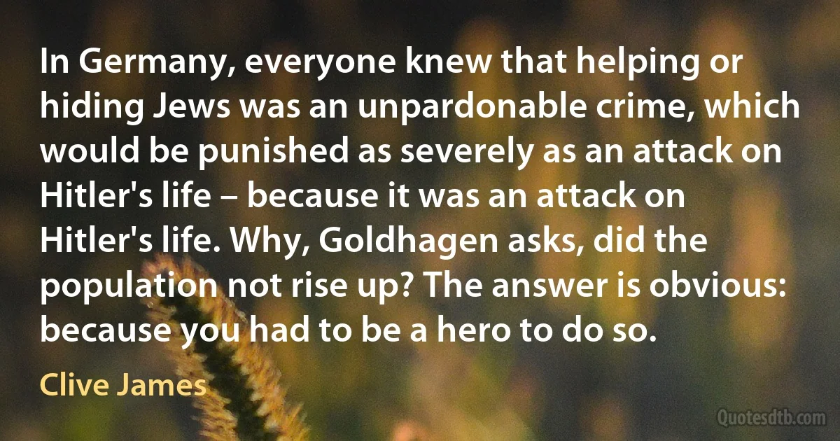 In Germany, everyone knew that helping or hiding Jews was an unpardonable crime, which would be punished as severely as an attack on Hitler's life – because it was an attack on Hitler's life. Why, Goldhagen asks, did the population not rise up? The answer is obvious: because you had to be a hero to do so. (Clive James)