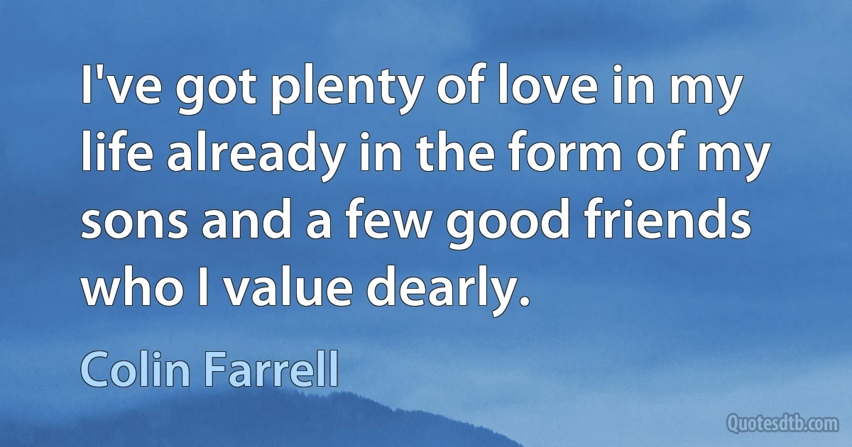 I've got plenty of love in my life already in the form of my sons and a few good friends who I value dearly. (Colin Farrell)