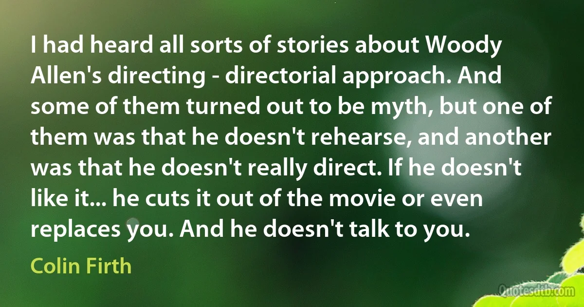 I had heard all sorts of stories about Woody Allen's directing - directorial approach. And some of them turned out to be myth, but one of them was that he doesn't rehearse, and another was that he doesn't really direct. If he doesn't like it... he cuts it out of the movie or even replaces you. And he doesn't talk to you. (Colin Firth)