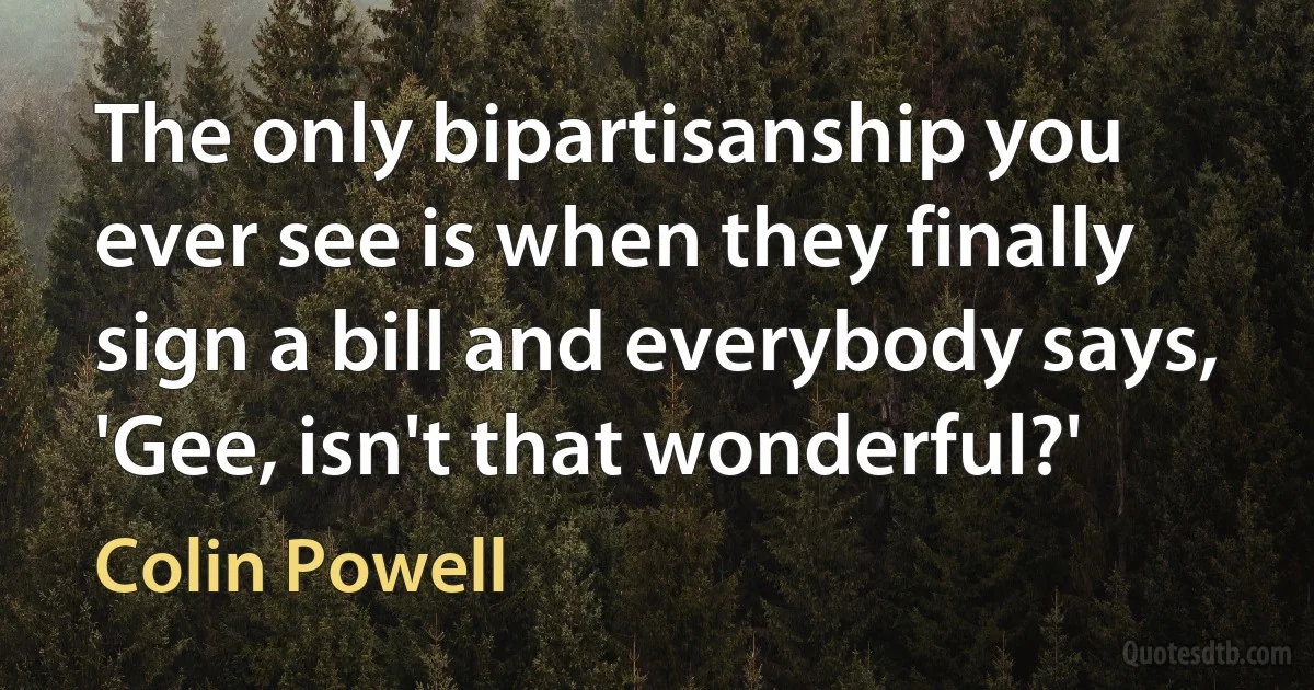 The only bipartisanship you ever see is when they finally sign a bill and everybody says, 'Gee, isn't that wonderful?' (Colin Powell)