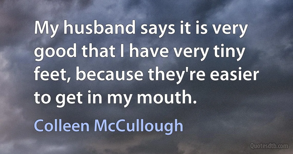 My husband says it is very good that I have very tiny feet, because they're easier to get in my mouth. (Colleen McCullough)