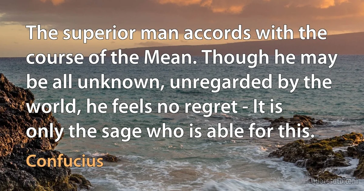 The superior man accords with the course of the Mean. Though he may be all unknown, unregarded by the world, he feels no regret - It is only the sage who is able for this. (Confucius)