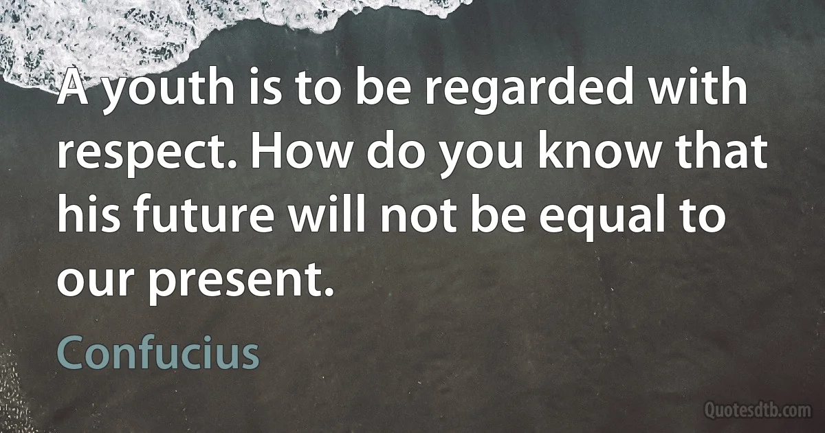 A youth is to be regarded with respect. How do you know that his future will not be equal to our present. (Confucius)