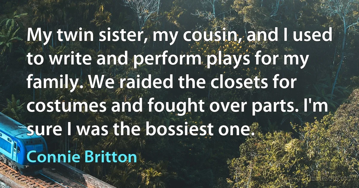 My twin sister, my cousin, and I used to write and perform plays for my family. We raided the closets for costumes and fought over parts. I'm sure I was the bossiest one. (Connie Britton)