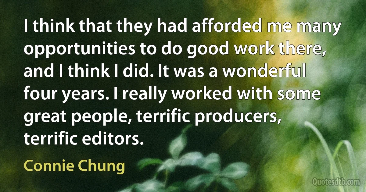 I think that they had afforded me many opportunities to do good work there, and I think I did. It was a wonderful four years. I really worked with some great people, terrific producers, terrific editors. (Connie Chung)