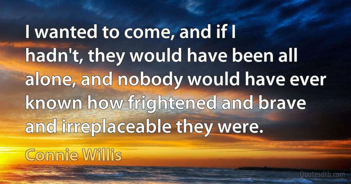 I wanted to come, and if I hadn't, they would have been all alone, and nobody would have ever known how frightened and brave and irreplaceable they were. (Connie Willis)