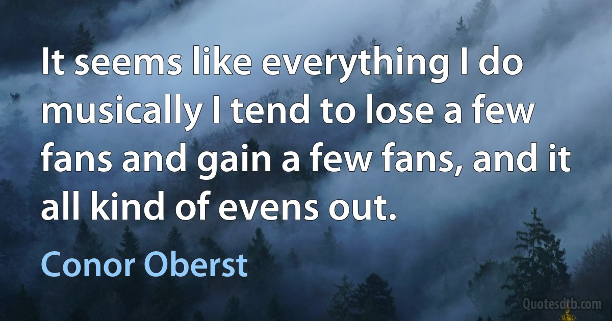 It seems like everything I do musically I tend to lose a few fans and gain a few fans, and it all kind of evens out. (Conor Oberst)