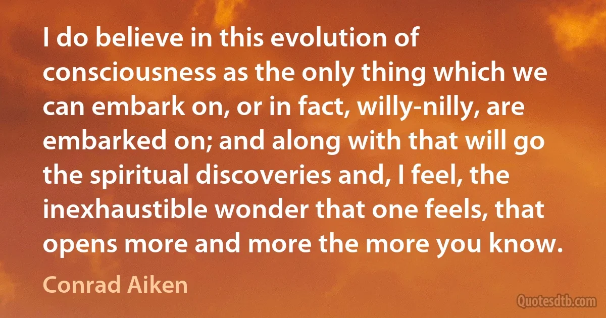 I do believe in this evolution of consciousness as the only thing which we can embark on, or in fact, willy-nilly, are embarked on; and along with that will go the spiritual discoveries and, I feel, the inexhaustible wonder that one feels, that opens more and more the more you know. (Conrad Aiken)