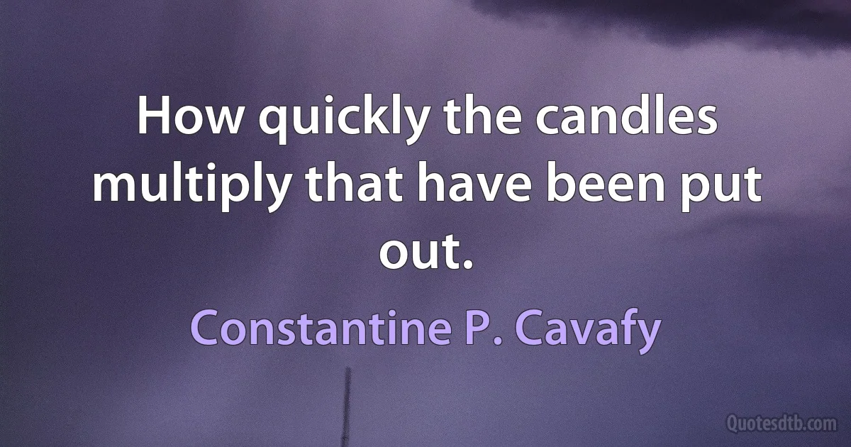 How quickly the candles multiply that have been put out. (Constantine P. Cavafy)