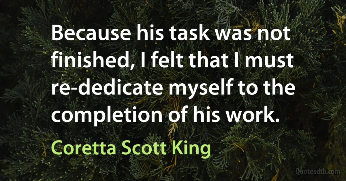 Because his task was not finished, I felt that I must re-dedicate myself to the completion of his work. (Coretta Scott King)